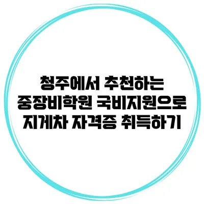 청주에서 추천하는 중장비학원 국비지원으로 지게차 자격증 취득하기